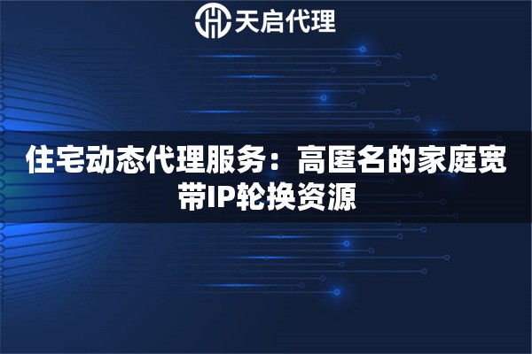 住宅动态代理服务：高匿名的家庭宽带IP轮换资源