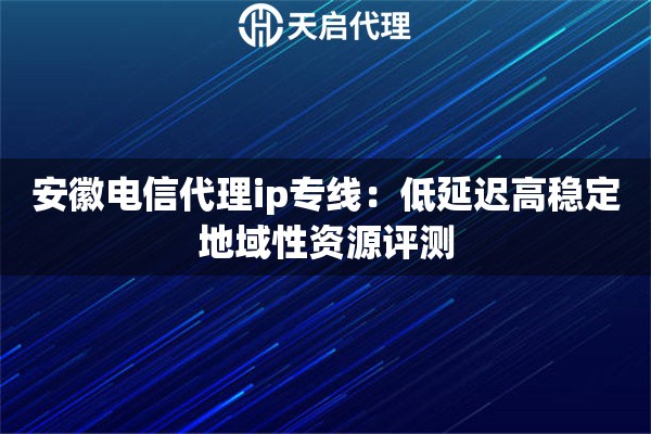 安徽电信代理ip专线：低延迟高稳定地域性资源评测