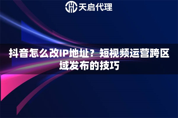 抖音怎么改IP地址？短视频运营跨区域发布的技巧
