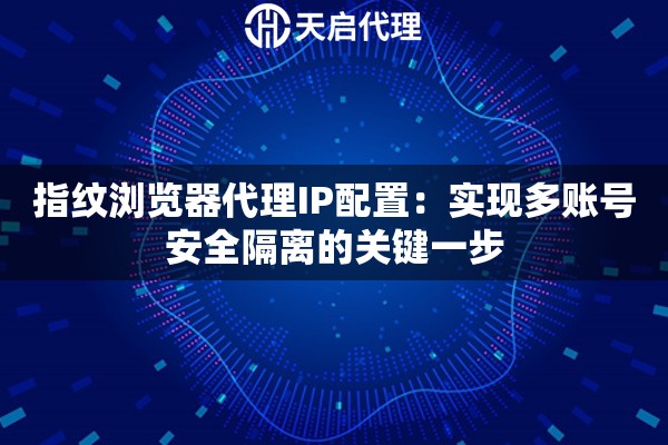 指纹浏览器代理IP配置：实现多账号安全隔离的关键一步