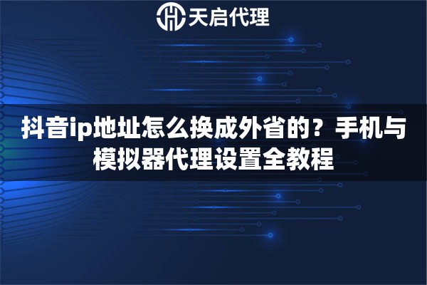抖音ip地址怎么换成外省的？手机与模拟器代理设置全教程