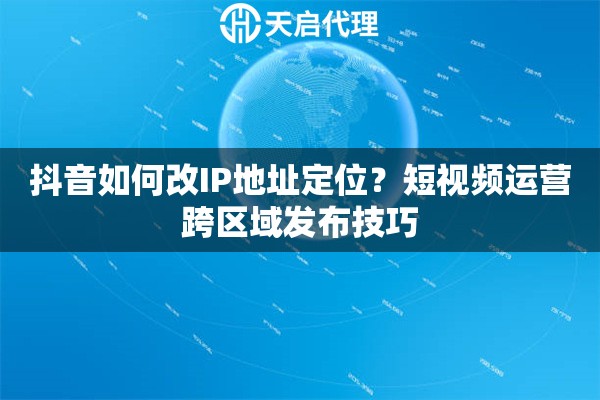 抖音如何改IP地址定位？短视频运营跨区域发布技巧