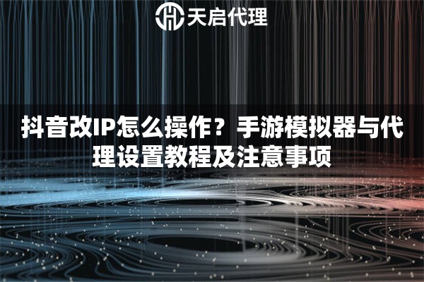 抖音改IP怎么操作？手游模拟器与代理设置教程及注意事项