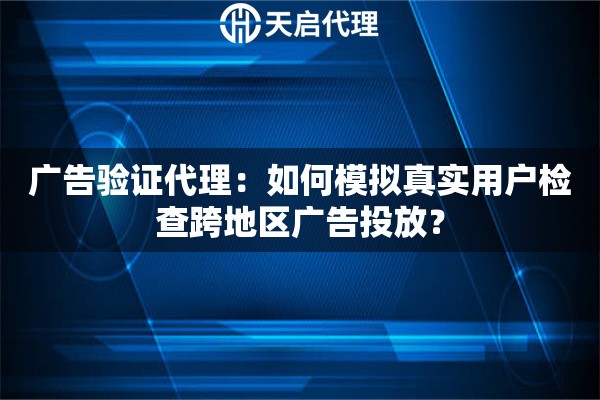 广告验证代理：如何模拟真实用户检查跨地区广告投放？