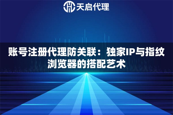 账号注册代理防关联：独家IP与指纹浏览器的搭配艺术