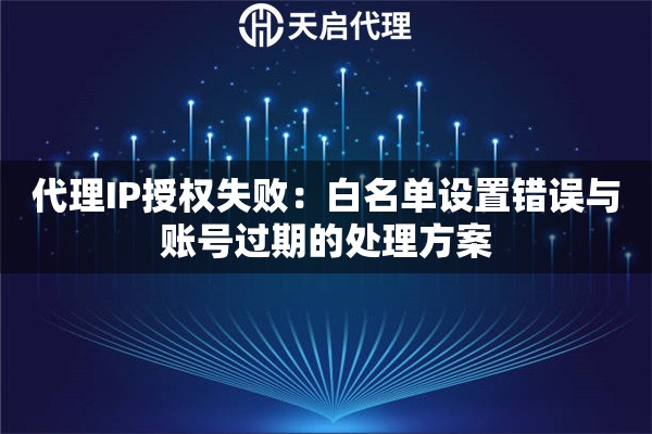 代理IP授权失败:白名单设置错误与账号过期的处理方案 代理IP授权失败:白名单设置错误与账号过期的处理方案