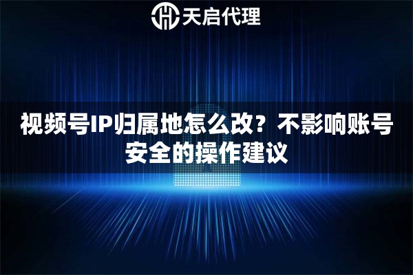 视频号IP归属地怎么改？不影响账号安全的操作建议