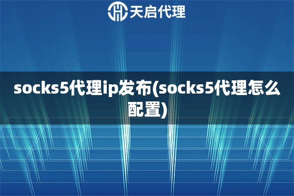 socks5代理ip发布(socks5代理怎么配置)