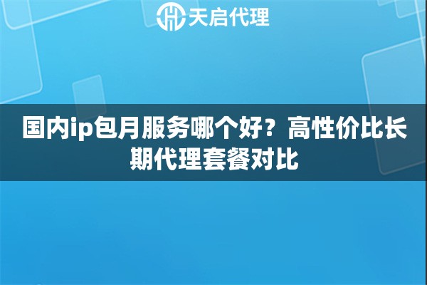 国内ip包月服务哪个好？高性价比长期代理套餐对比