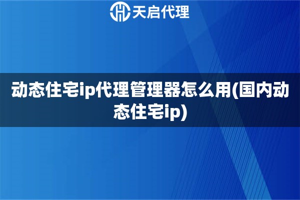 动态住宅ip代理管理器怎么用(国内动态住宅ip)