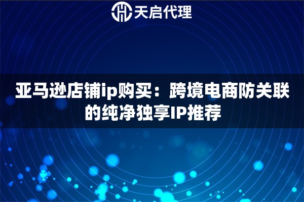 亚马逊店铺ip购买：跨境电商防关联的纯净独享IP推荐