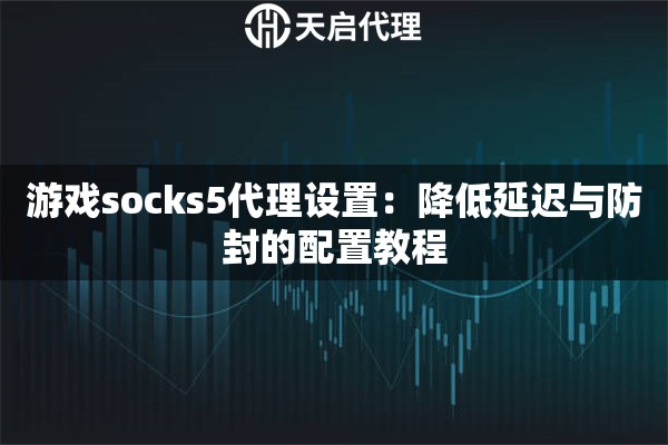 游戏socks5代理设置：降低延迟与防封的配置教程