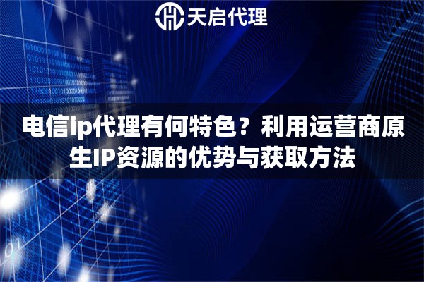 电信ip代理有何特色？利用运营商原生IP资源的优势与获取方法