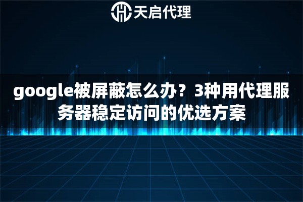 google被屏蔽怎么办？3种用代理服务器稳定访问的优选方案