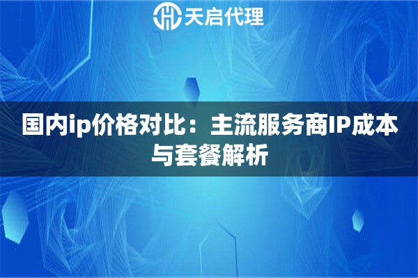 国内ip价格对比：主流服务商IP成本与套餐解析