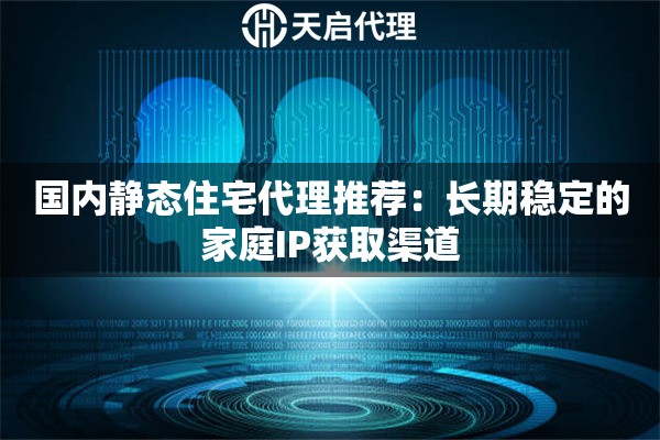 国内静态住宅代理推荐：长期稳定的家庭IP获取渠道