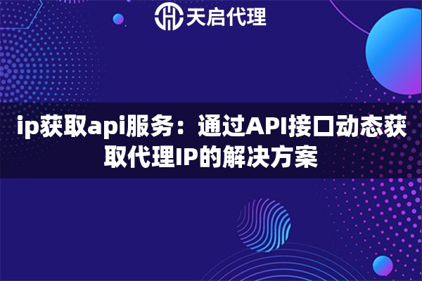 ip获取api服务:通过API接口动态获取代理IP的解决方案 ip获取api服务:通过API接口动态获取代理IP的解决方案