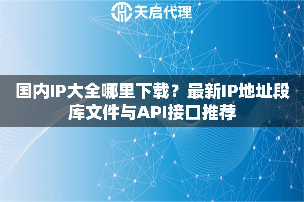 国内IP大全哪里下载？最新IP地址段库文件与API接口推荐