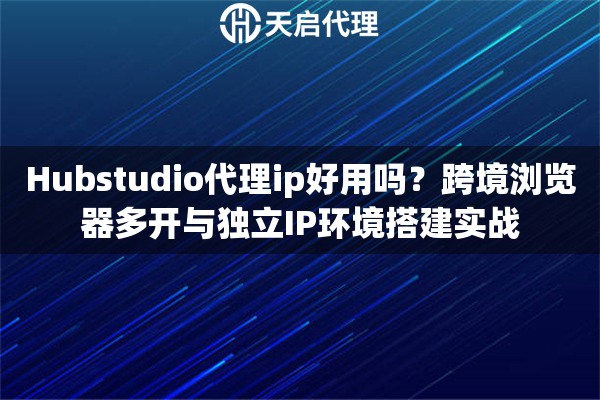 Hubstudio代理ip好用吗？跨境浏览器多开与独立IP环境搭建实战
