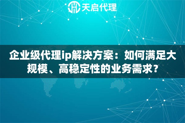 企业级代理ip解决方案：如何满足大规模、高稳定性的业务需求？