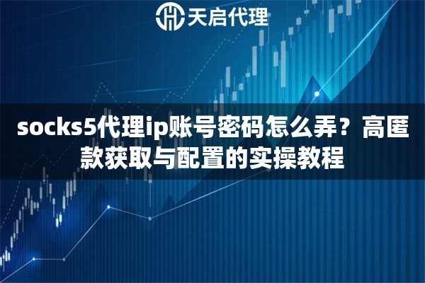 socks5代理ip账号密码怎么弄?高匿款获取与配置的实操教程 socks5代理ip账号密码怎么弄?高匿款获取与配置的实操教程