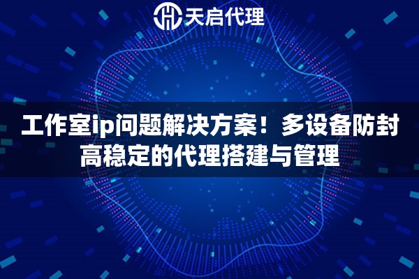 工作室ip问题解决方案！多设备防封高稳定的代理搭建与管理