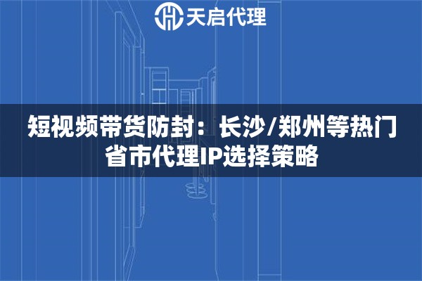 短视频带货防封：长沙/郑州等热门省市代理IP选择策略