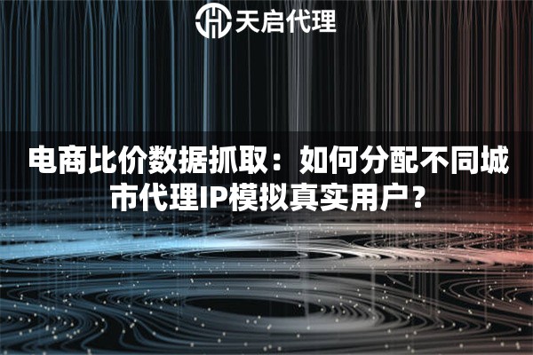 电商比价数据抓取：如何分配不同城市代理IP模拟真实用户？