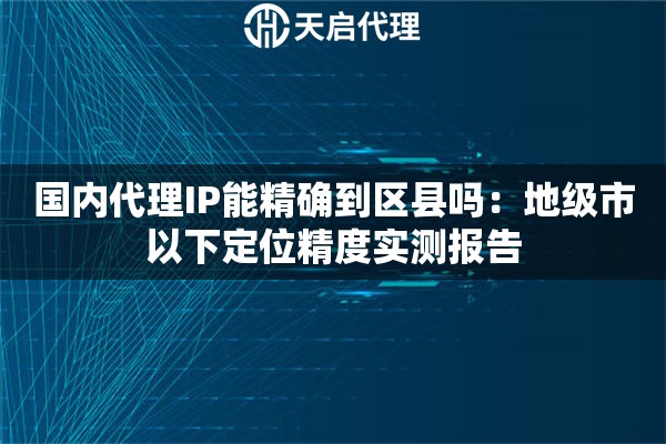 国内代理IP能精确到区县吗：地级市以下定位精度实测报告