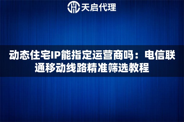 动态住宅IP能指定运营商吗：电信联通移动线路精准筛选教程