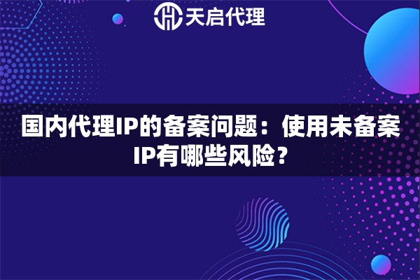 国内代理IP的备案问题：使用未备案IP有哪些风险？