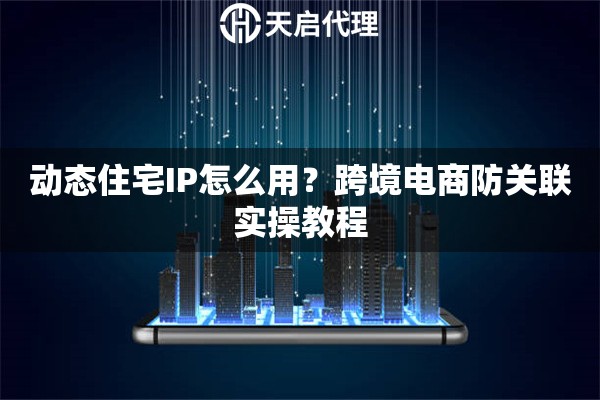 动态住宅IP怎么用？跨境电商防关联实操教程