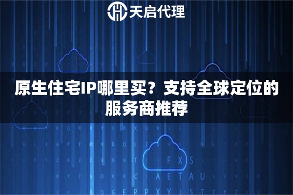 原生住宅IP哪里买？支持全球定位的服务商推荐