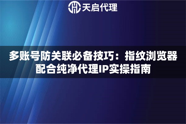 多账号防关联必备技巧：指纹浏览器配合纯净代理IP实操指南