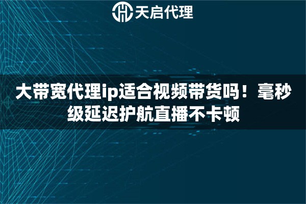 大带宽代理ip适合视频带货吗！毫秒级延迟护航直播不卡顿