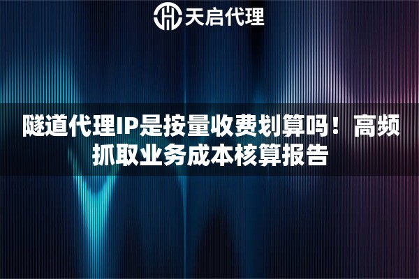 隧道代理IP是按量收费划算吗！高频抓取业务成本核算报告