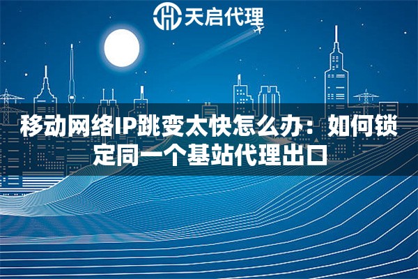 移动网络IP跳变太快怎么办：如何锁定同一个基站代理出口