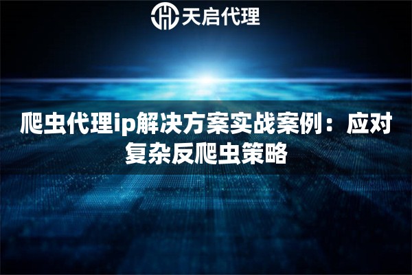 爬虫代理ip解决方案实战案例：应对复杂反爬虫策略
