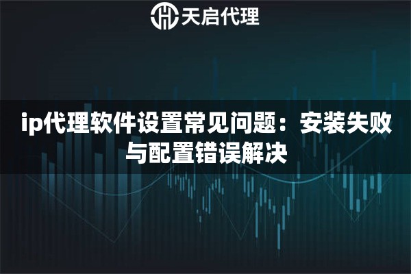 ip代理软件设置常见问题：安装失败与配置错误解决