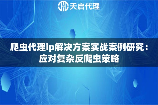 爬虫代理ip解决方案实战案例研究：应对复杂反爬虫策略