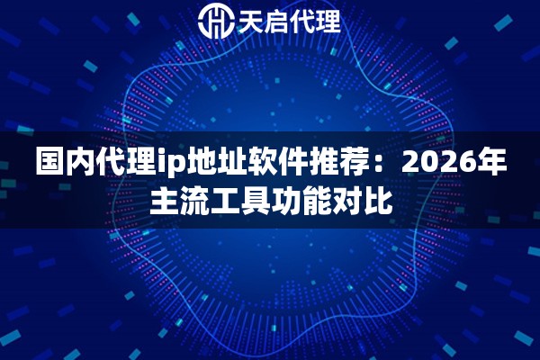 国内代理ip地址软件推荐：2026年主流工具功能对比