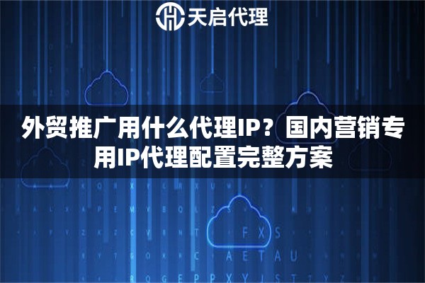 外贸推广用什么代理IP？国内营销专用IP代理配置完整方案