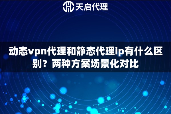 动态vpn代理和静态代理ip有什么区别？两种方案场景化对比