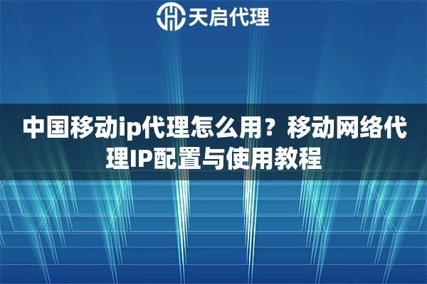 中国移动ip代理怎么用？移动网络代理IP配置与使用教程