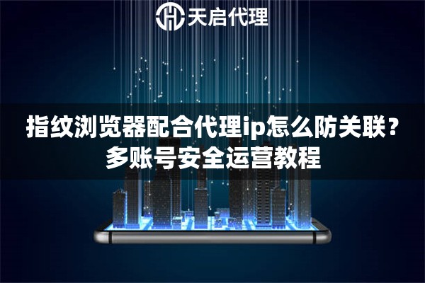指纹浏览器配合代理ip怎么防关联?多账号安全运营教程 指纹浏览器配合代理ip怎么防关联?多账号安全运营教程