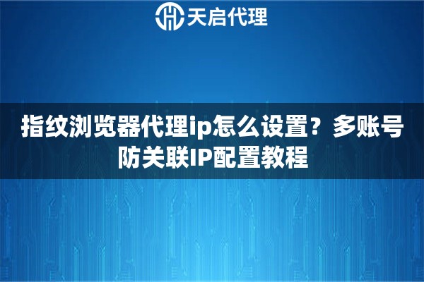 指纹浏览器代理ip怎么设置?多账号防关联IP配置教程 指纹浏览器代理ip怎么设置?多账号防关联IP配置教程