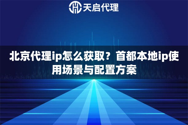 北京代理ip怎么获取？首都本地ip使用场景与配置方案