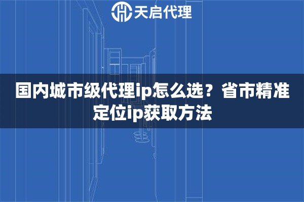 国内城市级代理ip怎么选？省市精准定位ip获取方法