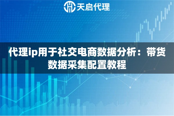 代理ip用于社交电商数据分析：带货数据采集配置教程