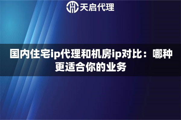 国内住宅ip代理和机房ip对比：哪种更适合你的业务